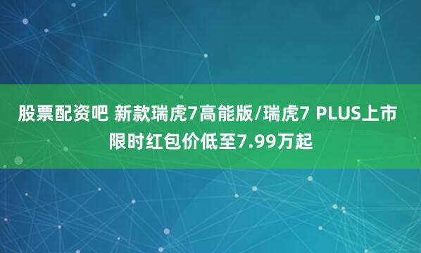 股票配资吧 新款瑞虎7高能版/瑞虎7 PLUS上市 限时红包价低至7.99万起
