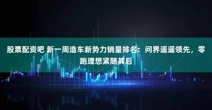 股票配资吧 新一周造车新势力销量排名：问界遥遥领先，零跑理想紧随其后