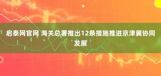 启泰网官网 海关总署推出12条措施推进京津冀协同发展