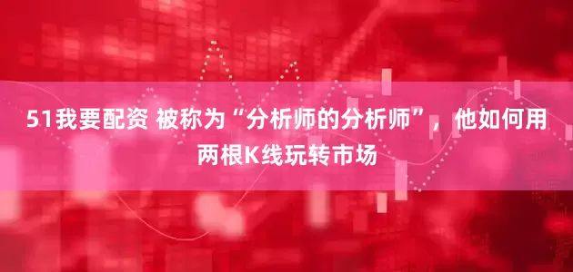 51我要配资 被称为“分析师的分析师”，他如何用两根K线玩转市场