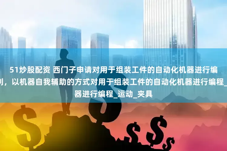 51炒股配资 西门子申请对用于组装工件的自动化机器进行编程相关专利，以机器自我辅助的方式对用于组装工件的自动化机器进行编程_运动_夹具