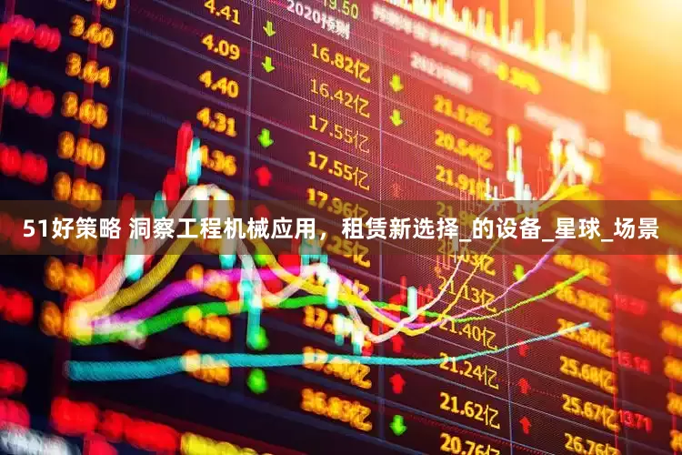 51好策略 洞察工程机械应用，租赁新选择_的设备_星球_场景