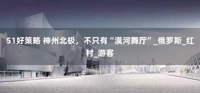 51好策略 神州北极，不只有“漠河舞厅”_俄罗斯_红村_游客