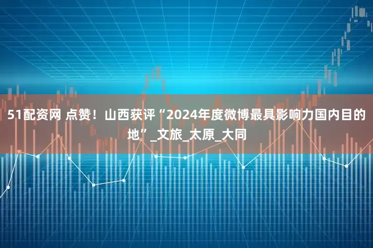 51配资网 点赞！山西获评“2024年度微博最具影响力国内目的地”_文旅_太原_大同