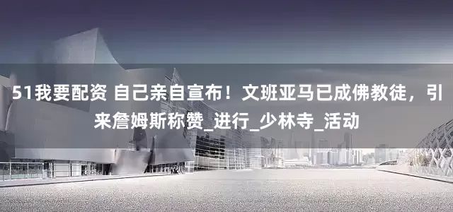 51我要配资 自己亲自宣布！文班亚马已成佛教徒，引来詹姆斯称赞_进行_少林寺_活动