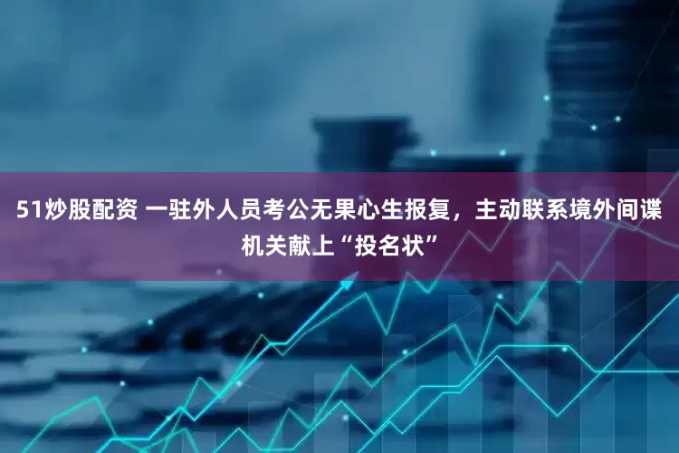 51炒股配资 一驻外人员考公无果心生报复，主动联系境外间谍机关献上“投名状”
