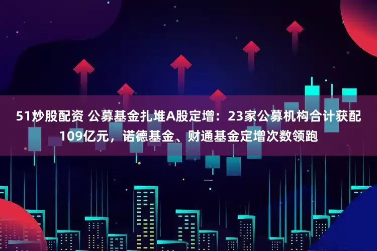 51炒股配资 公募基金扎堆A股定增：23家公募机构合计获配109亿元，诺德基金、财通基金定增次数领跑