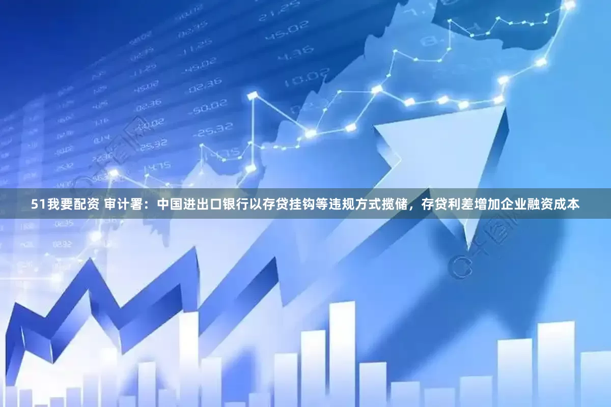51我要配资 审计署：中国进出口银行以存贷挂钩等违规方式揽储，存贷利差增加企业融资成本
