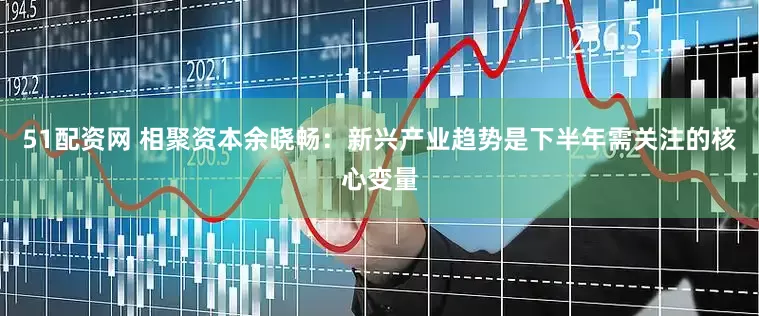 51配资网 相聚资本余晓畅：新兴产业趋势是下半年需关注的核心变量