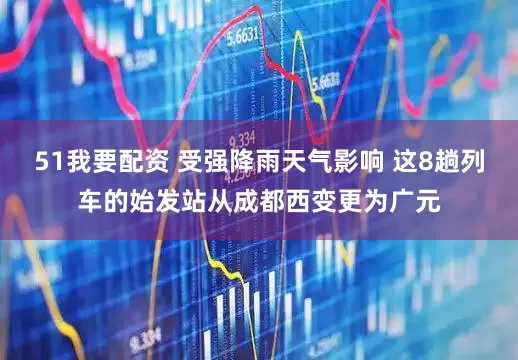 51我要配资 受强降雨天气影响 这8趟列车的始发站从成都西变更为广元
