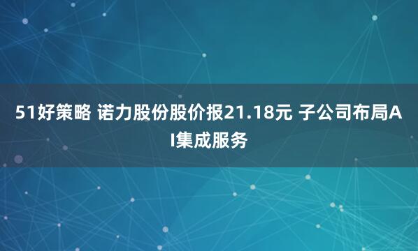 51好策略 诺力股份股价报21.18元 子公司布局AI集成服务