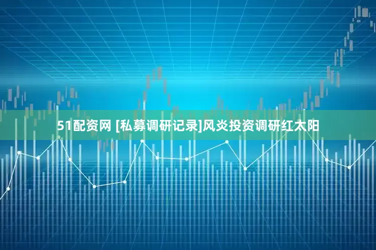 51配资网 [私募调研记录]风炎投资调研红太阳
