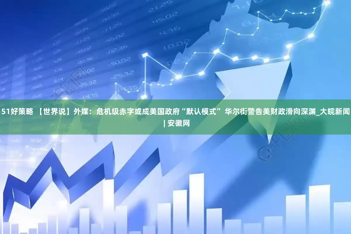 51好策略 【世界说】外媒：危机级赤字或成美国政府“默认模式” 华尔街警告美财政滑向深渊_大皖新闻 | 安徽网