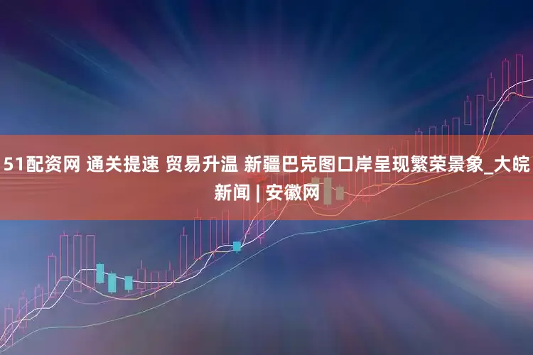 51配资网 通关提速 贸易升温 新疆巴克图口岸呈现繁荣景象_大皖新闻 | 安徽网