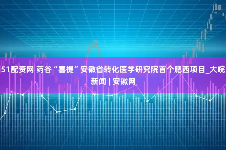 51配资网 药谷“喜提”安徽省转化医学研究院首个肥西项目_大皖新闻 | 安徽网