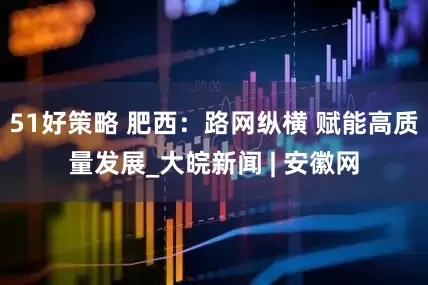 51好策略 肥西：路网纵横 赋能高质量发展_大皖新闻 | 安徽网