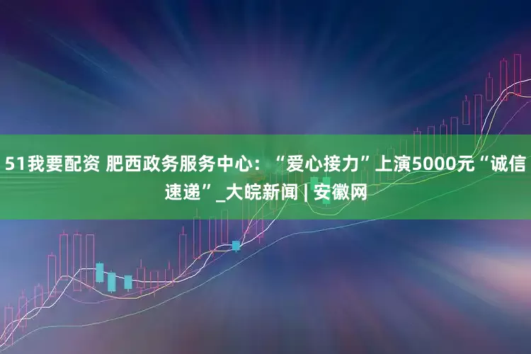51我要配资 肥西政务服务中心：“爱心接力”上演5000元“诚信速递”_大皖新闻 | 安徽网