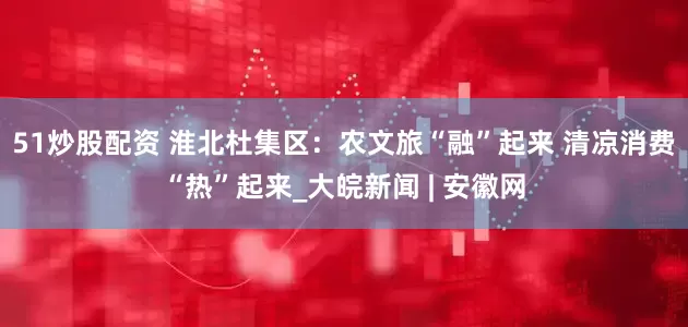 51炒股配资 淮北杜集区：农文旅“融”起来 清凉消费“热”起来_大皖新闻 | 安徽网
