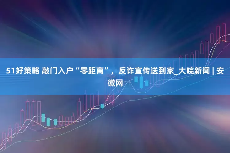 51好策略 敲门入户“零距离”，反诈宣传送到家_大皖新闻 | 安徽网