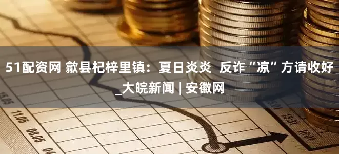 51配资网 歙县杞梓里镇：夏日炎炎  反诈“凉”方请收好_大皖新闻 | 安徽网