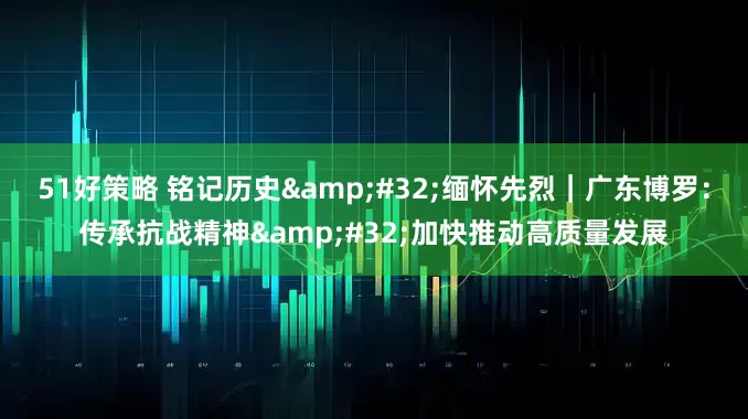 51好策略 铭记历史&#32;缅怀先烈｜广东博罗：传承抗战精神&#32;加快推动高质量发展