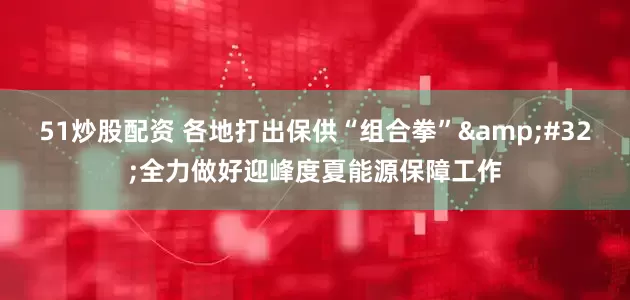 51炒股配资 各地打出保供“组合拳”&#32;全力做好迎峰度夏能源保障工作