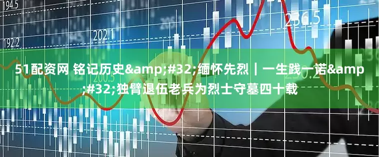51配资网 铭记历史&#32;缅怀先烈｜一生践一诺&#32;独臂退伍老兵为烈士守墓四十载