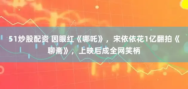 51炒股配资 因眼红《哪吒》，宋依依花1亿翻拍《聊斋》，上映后成全网笑柄