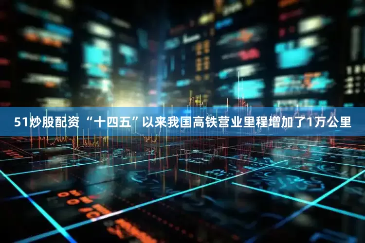 51炒股配资 “十四五”以来我国高铁营业里程增加了1万公里