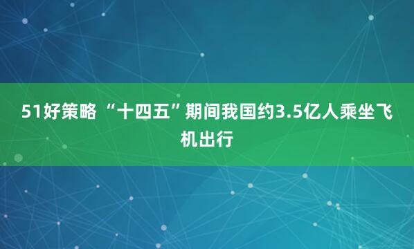 51好策略 “十四五”期间我国约3.5亿人乘坐飞机出行