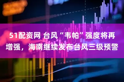 51配资网 台风“韦帕”强度将再增强，海南继续发布台风三级预警