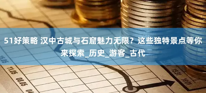 51好策略 汉中古城与石窟魅力无限？这些独特景点等你来探索_历史_游客_古代