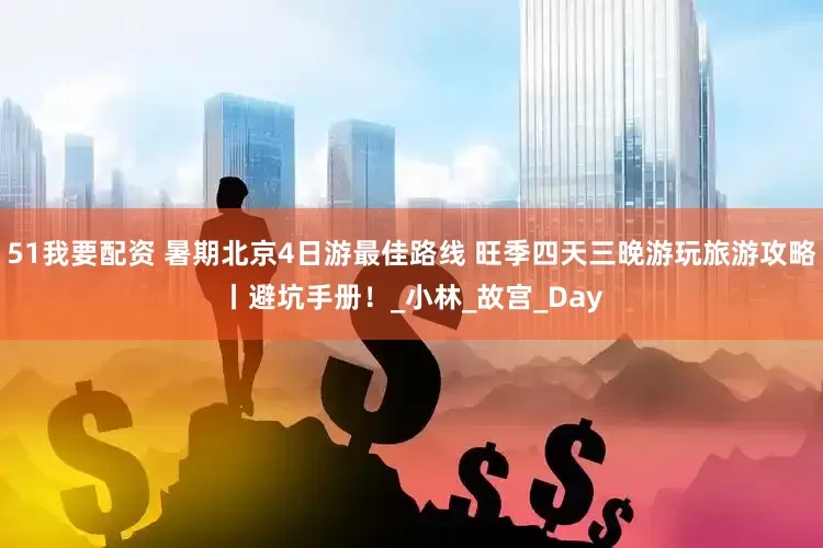 51我要配资 暑期北京4日游最佳路线 旺季四天三晚游玩旅游攻略丨避坑手册！_小林_故宫_Day