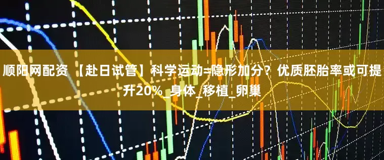顺阳网配资 【赴日试管】科学运动=隐形加分？优质胚胎率或可提升20%_身体_移植_卵巢